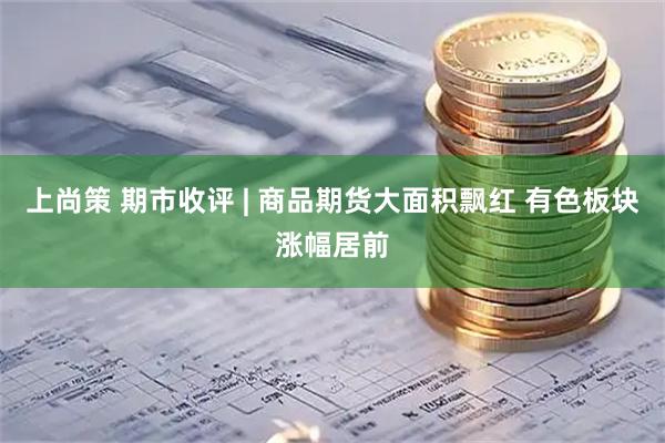 上尚策 期市收评 | 商品期货大面积飘红 有色板块涨幅居前