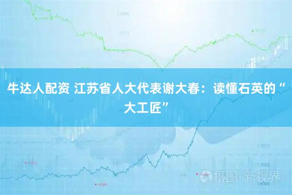 牛达人配资 江苏省人大代表谢大春：读懂石英的“大工匠”