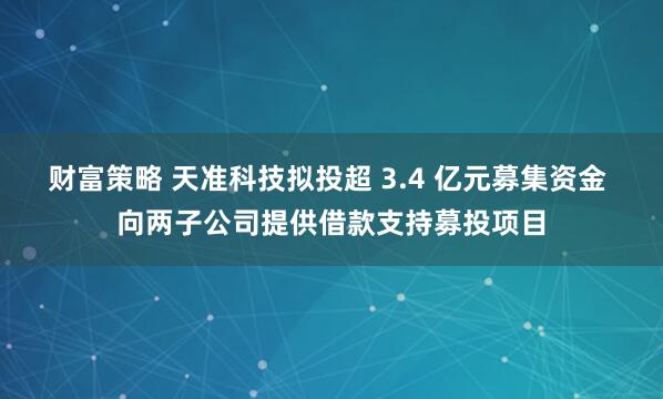 财富策略 天准科技拟投超 3.4 亿元募集资金 向两子公司提供借款支持募投项目