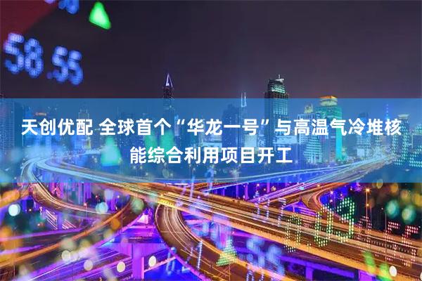 天创优配 全球首个“华龙一号”与高温气冷堆核能综合利用项目开工