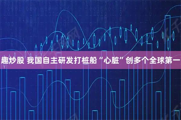 趣炒股 我国自主研发打桩船“心脏”创多个全球第一