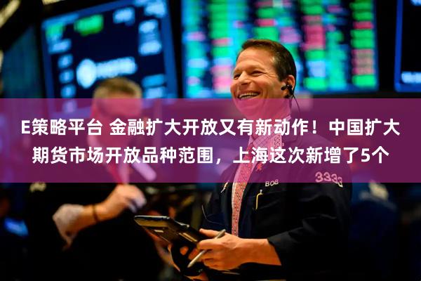 E策略平台 金融扩大开放又有新动作！中国扩大期货市场开放品种范围，上海这次新增了5个
