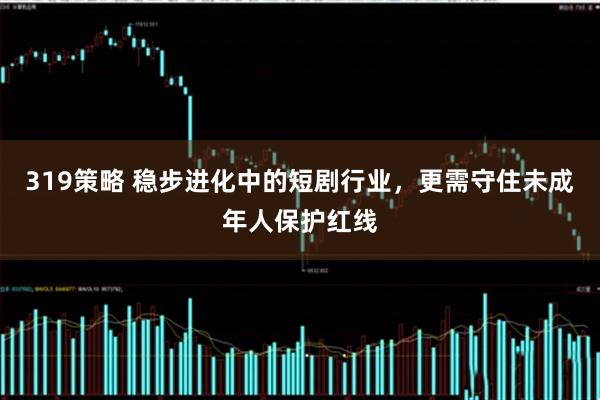 319策略 稳步进化中的短剧行业，更需守住未成年人保护红线