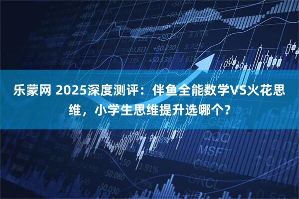 乐蒙网 2025深度测评：伴鱼全能数学VS火花思维，小学生思维提升选哪个？