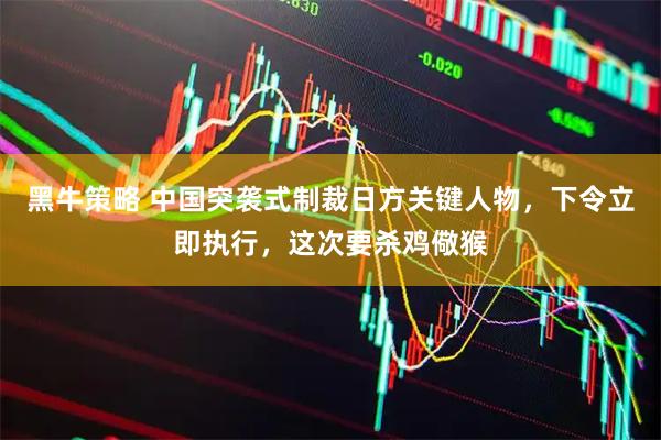 黑牛策略 中国突袭式制裁日方关键人物，下令立即执行，这次要杀鸡儆猴