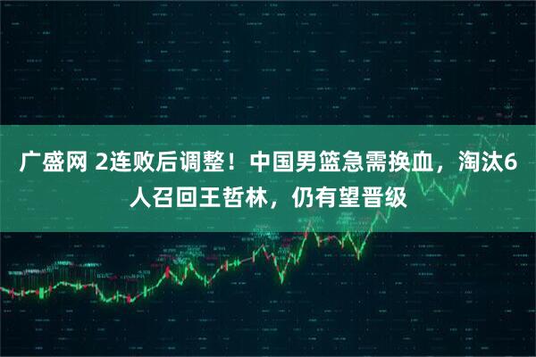 广盛网 2连败后调整！中国男篮急需换血，淘汰6人召回王哲林，仍有望晋级