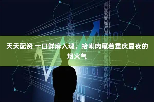 天天配资 一口鲜麻入魂，蛤喇肉藏着重庆夏夜的烟火气