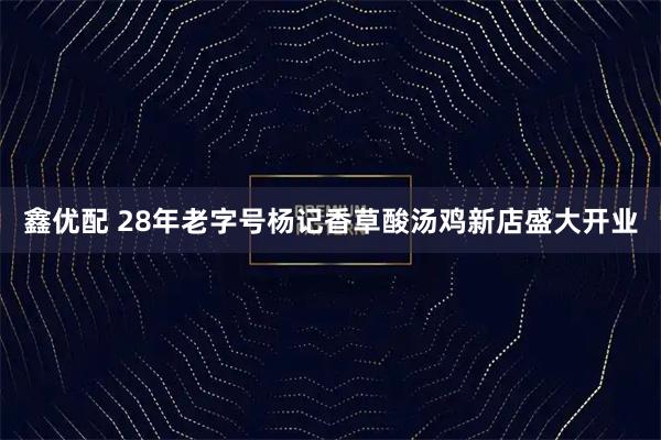 鑫优配 28年老字号杨记香草酸汤鸡新店盛大开业