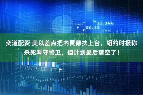 奕道配资 美以差点把内贾德扶上台，纽约时报称杀死看守警卫，但计划最后落空了！