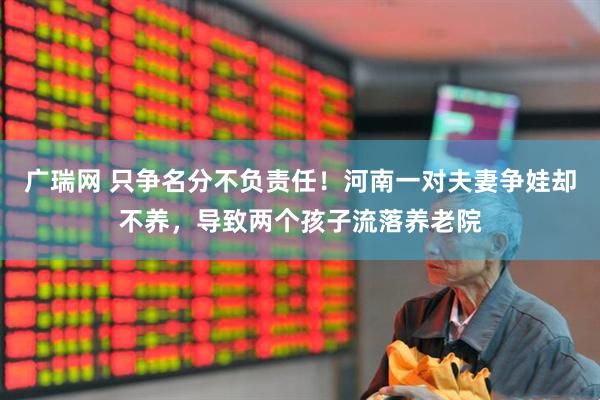 广瑞网 只争名分不负责任！河南一对夫妻争娃却不养，导致两个孩子流落养老院